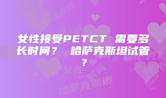 女性接受PETCT 需要多长时间？ 哈萨克斯坦试管？