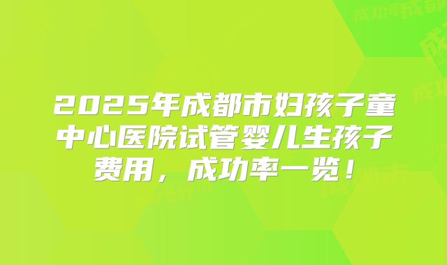 2025年成都市妇孩子童中心医院试管婴儿生孩子费用,成功率一览!