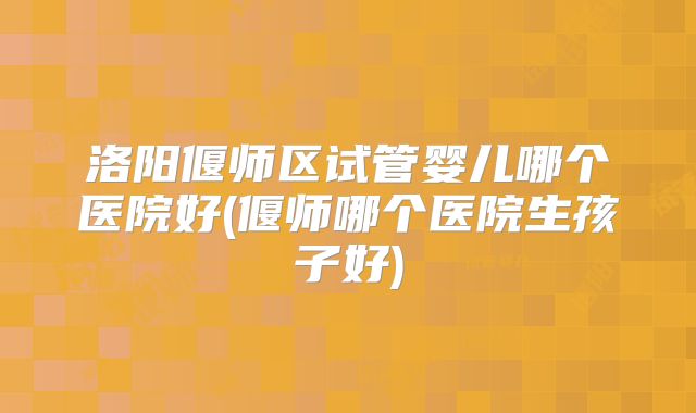 洛阳偃师区试管婴儿哪个医院好(偃师哪个医院生孩子好)