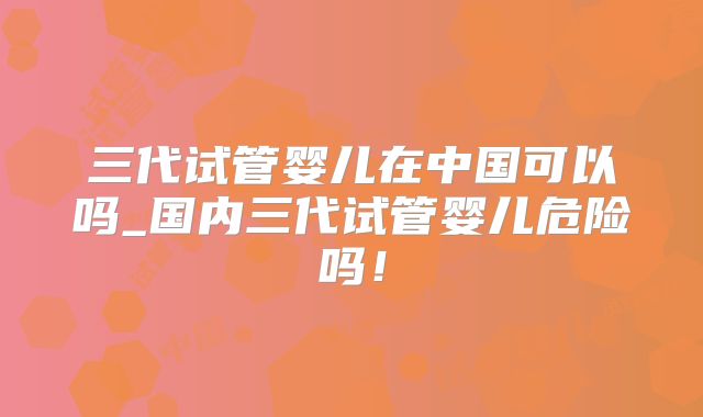 三代试管婴儿在中国可以吗_国内三代试管婴儿危险吗!