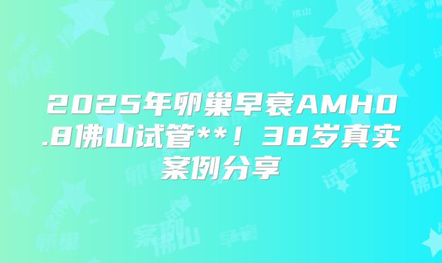 2025年卵巢早衰AMH0.8佛山试管**！38岁真实案例分享