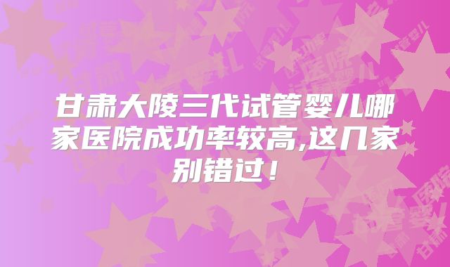 甘肃大陵三代试管婴儿哪家医院成功率较高,这几家别错过!