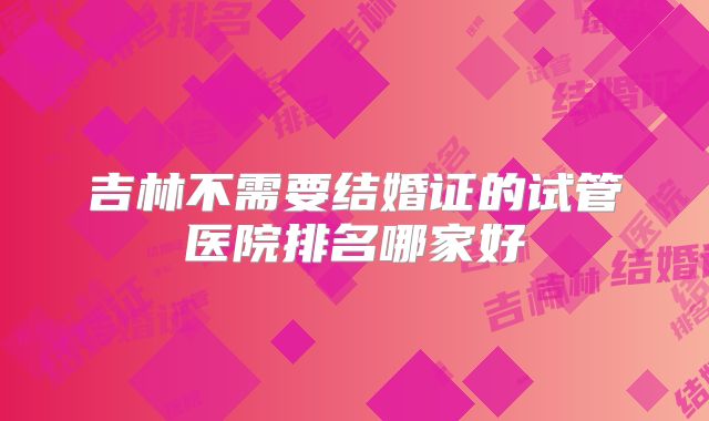 吉林不需要结婚证的试管医院排名哪家好