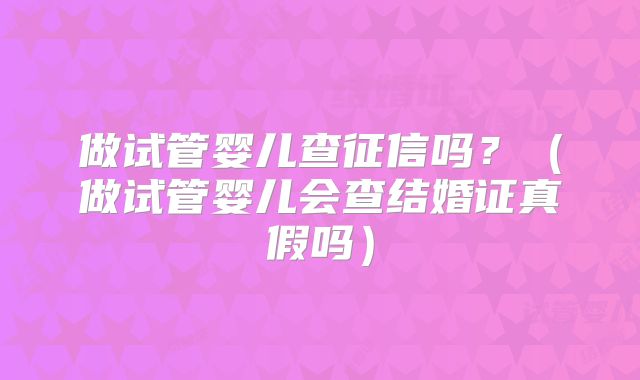 做试管婴儿查征信吗?(做试管婴儿会查结婚证真假吗)