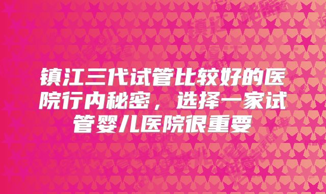 镇江三代试管比较好的医院行内秘密,选择一家试管婴儿医院很重要
