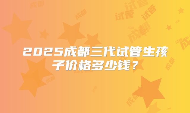 2025成都三代试管生孩子价格多少钱？