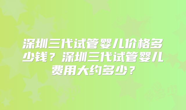 深圳三代试管婴儿价格多少钱?深圳三代试管婴儿费用大约多少?