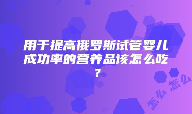 用于提高俄罗斯试管婴儿成功率的营养品该怎么吃?