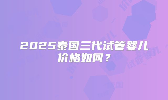 2025泰国三代试管婴儿价格如何？