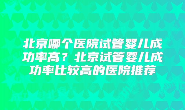 北京哪个医院试管婴儿成功率高?北京试管婴儿成功率比较高的医院推荐
