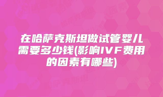 在哈萨克斯坦做试管婴儿需要多少钱(影响IVF费用的因素有哪些)