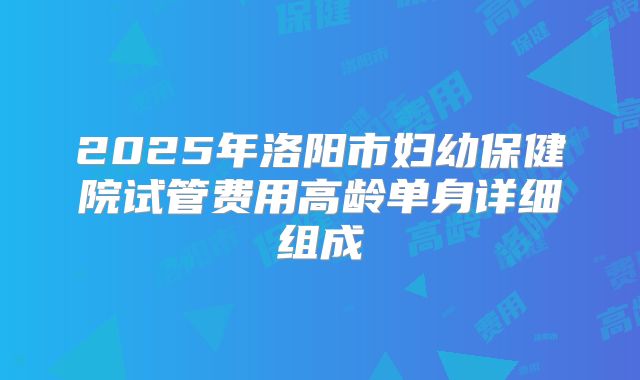 2025年洛阳市妇幼保健院试管费用高龄单身详细组成