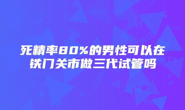 死精率80%的男性可以在铁门关市做三代试管吗