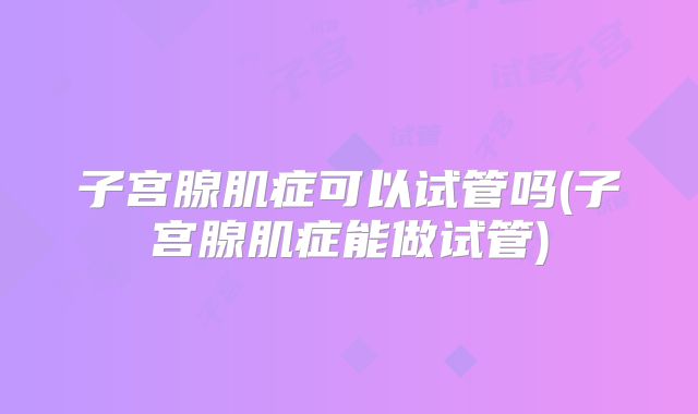 子宫腺肌症可以试管吗(子宫腺肌症能做试管)