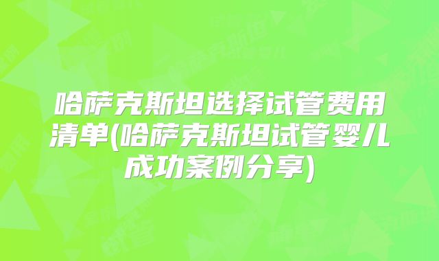 哈萨克斯坦选择试管费用清单(哈萨克斯坦试管婴儿成功案例分享)