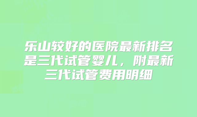 乐山较好的医院最新排名是三代试管婴儿，附最新三代试管费用明细