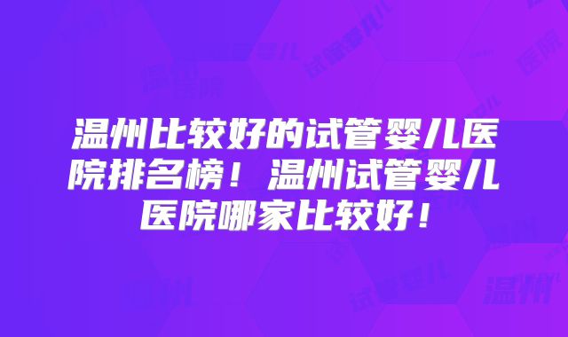 温州比较好的试管婴儿医院排名榜！温州试管婴儿医院哪家比较好！