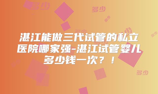 湛江能做三代试管的私立医院哪家强-湛江试管婴儿多少钱一次？！