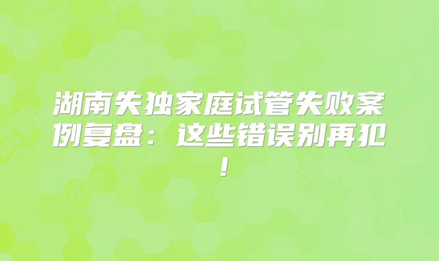 湖南失独家庭试管失败案例复盘:这些错误别再犯!