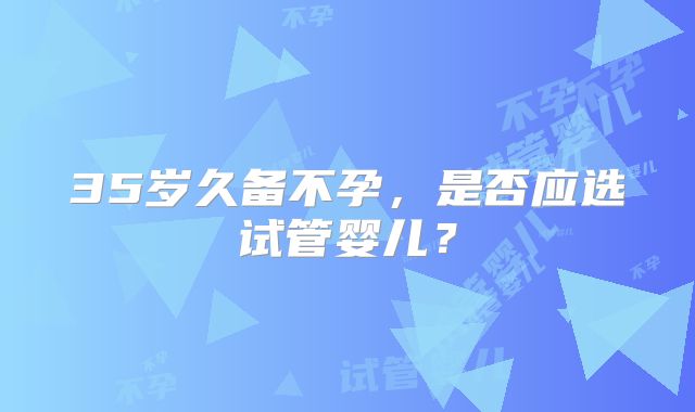 35岁久备不孕,是否应选试管婴儿?