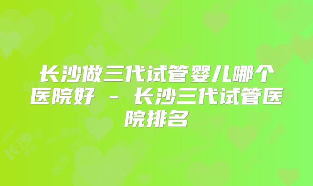 长沙做三代试管婴儿哪个医院好 - 长沙三代试管医院排名