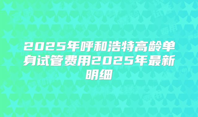 2025年呼和浩特高龄单身试管费用2025年最新明细