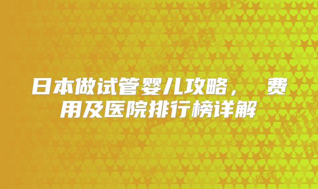 日本做试管婴儿攻略, 费用及医院排行榜详解