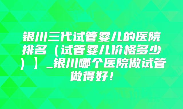 银川三代试管婴儿的医院排名（试管婴儿价格多少）】_银川哪个医院做试管做得好！