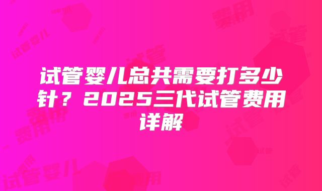 试管婴儿总共需要打多少针?2025三代试管费用详解