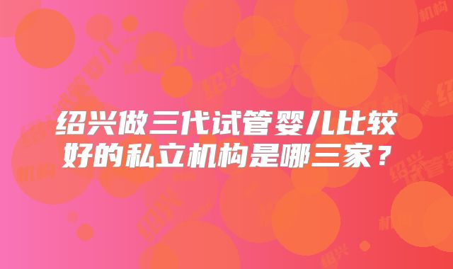 绍兴做三代试管婴儿比较好的私立机构是哪三家?