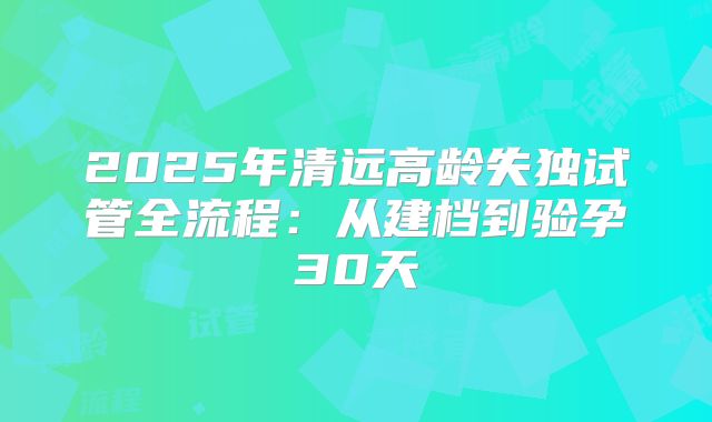 2025年清远高龄失独试管全流程:从建档到验孕30天