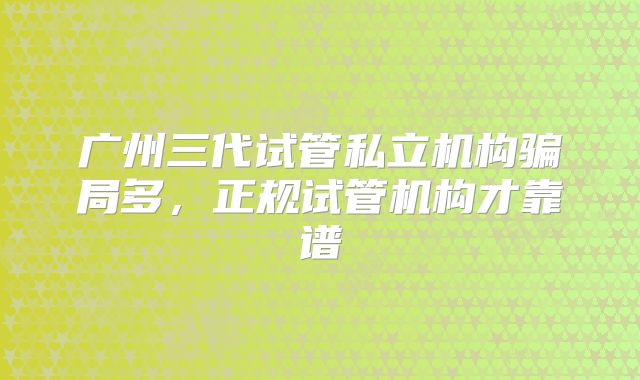 广州三代试管私立机构骗局多,正规试管机构才靠谱