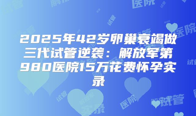 2025年42岁卵巢衰竭做三代试管逆袭:解放军第980医院15万花费怀孕实录