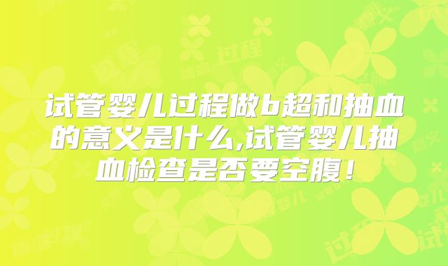 试管婴儿过程做b超和抽血的意义是什么,试管婴儿抽血检查是否要空腹!