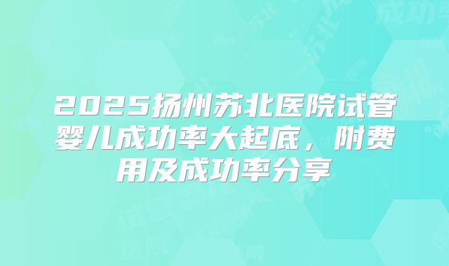 2025扬州苏北医院试管婴儿成功率大起底，附费用及成功率分享