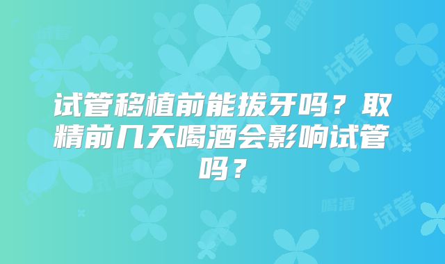 试管移植前能拔牙吗?取精前几天喝酒会影响试管吗?
