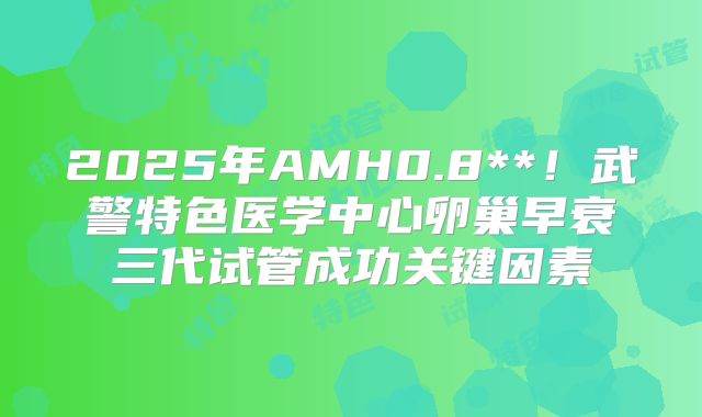 2025年AMH0.8**!武警特色医学中心卵巢早衰三代试管成功关键因素
