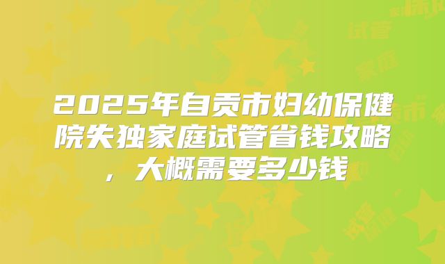 2025年自贡市妇幼保健院失独家庭试管省钱攻略，大概需要多少钱