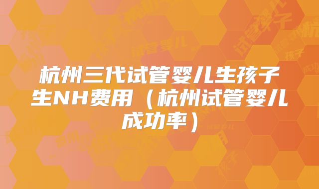 杭州三代试管婴儿生孩子生NH费用(杭州试管婴儿成功率)