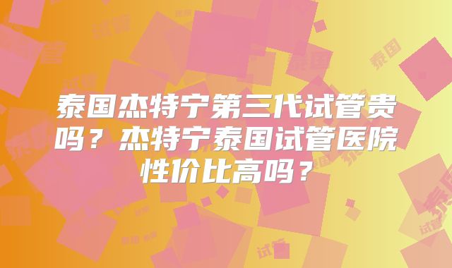 泰国杰特宁第三代试管贵吗?杰特宁泰国试管医院性价比高吗?