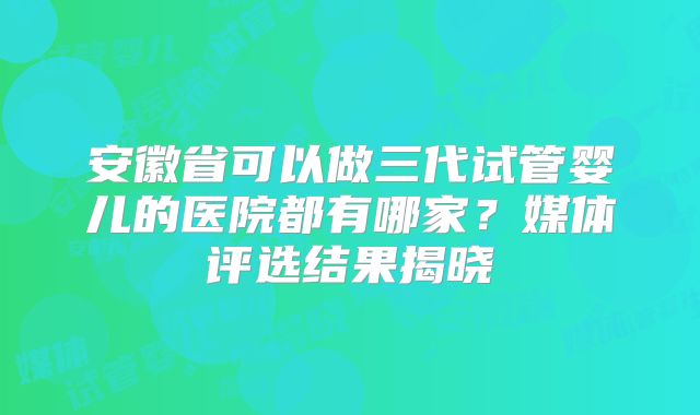 安徽省可以做三代试管婴儿的医院都有哪家？媒体评选结果揭晓