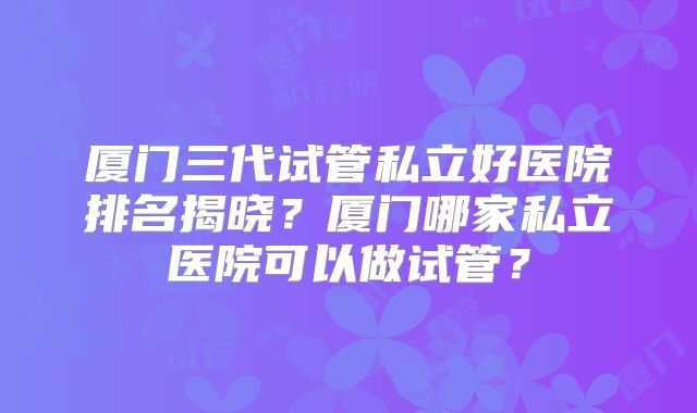 厦门三代试管私立好医院排名揭晓?厦门哪家私立医院可以做试管?