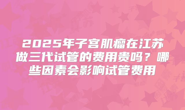 2025年子宫肌瘤在江苏做三代试管的费用贵吗?哪些因素会影响试管费用