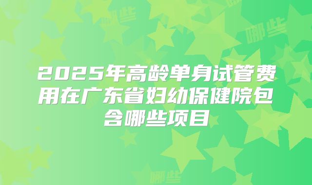 2025年高龄单身试管费用在广东省妇幼保健院包含哪些项目