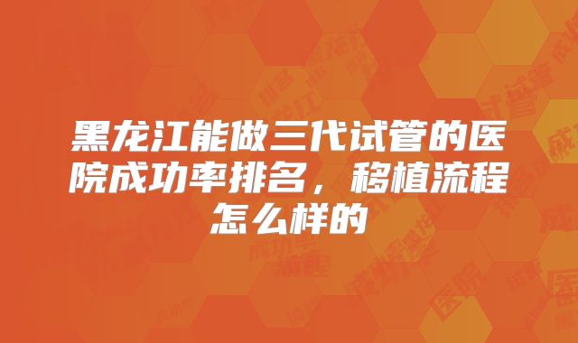 黑龙江能做三代试管的医院成功率排名，移植流程怎么样的