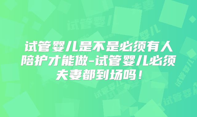 试管婴儿是不是必须有人陪护才能做-试管婴儿必须夫妻都到场吗！