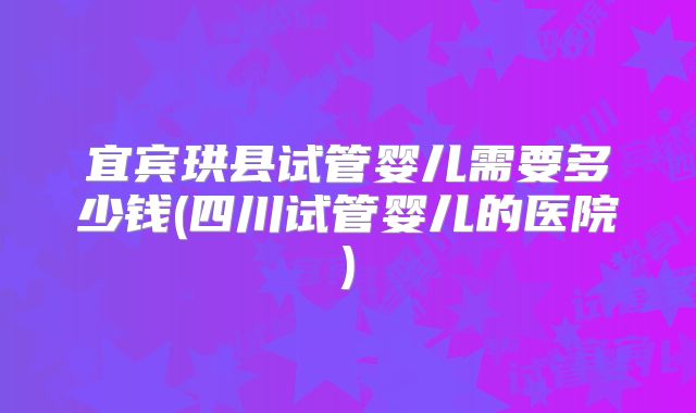 宜宾珙县试管婴儿需要多少钱(四川试管婴儿的医院)