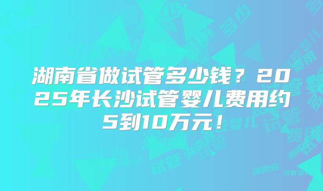 湖南省做试管多少钱?2025年长沙试管婴儿费用约5到10万元!