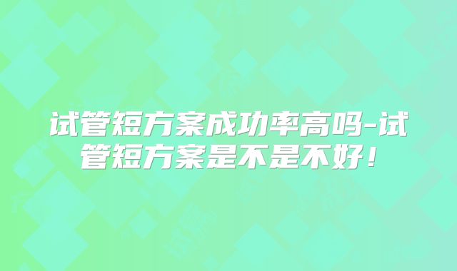 试管短方案成功率高吗-试管短方案是不是不好!