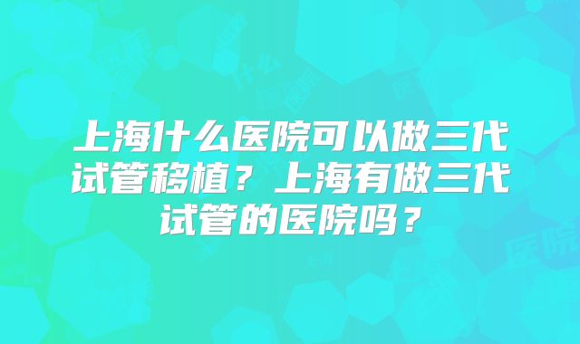 上海什么医院可以做三代试管移植?上海有做三代试管的医院吗?